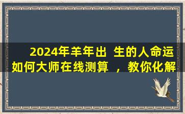 2024年羊年出  生的人命运如何大师在线测算  ，教你化解之法